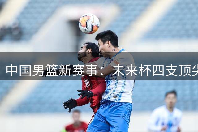中国男篮新赛事：未来杯四支顶尖战队开启混编对战