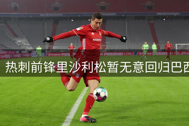 热刺前锋里沙利松暂无意回归巴西 静待海外新合约