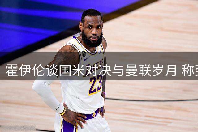 霍伊伦谈国米对决与曼联岁月 称劳塔罗特别C罗是榜样